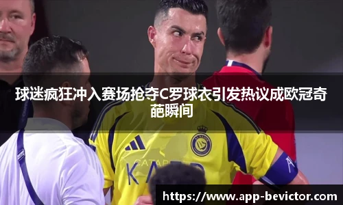 球迷疯狂冲入赛场抢夺C罗球衣引发热议成欧冠奇葩瞬间